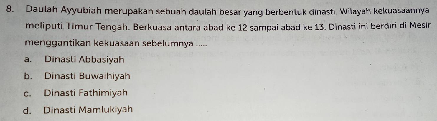 Daulah Ayyubiah merupakan sebuah daulah besar yang berbentuk dinasti. Wilayah kekuasaannya
meliputi Timur Tengah. Berkuasa antara abad ke 12 sampai abad ke 13. Dinasti ini berdiri di Mesir
menggantikan kekuasaan sebelumnya .....
a. Dinasti Abbasiyah
b. Dinasti Buwaihiyah
c. Dinasti Fathimiyah
d. Dinasti Mamlukiyah