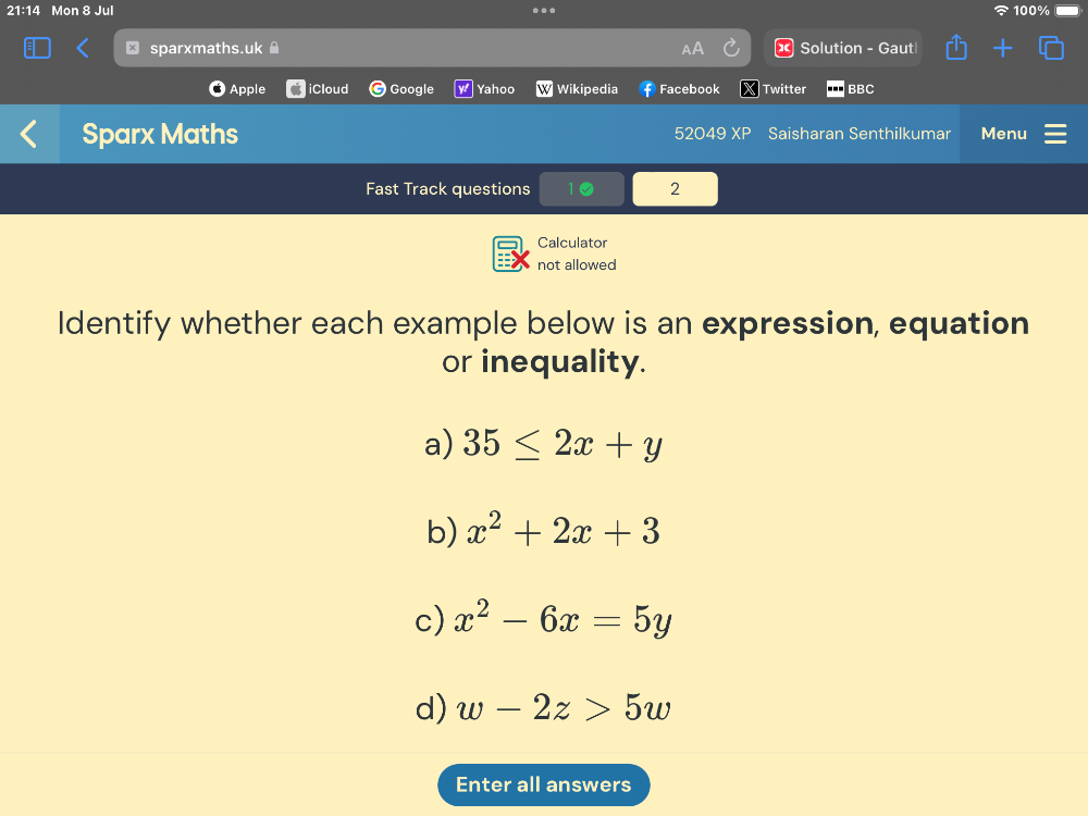 21:14 Mon 8 Jul 100% 
sparxmaths.uk Solution - Gaut 
Apple iCloud Google Yahoo Wikipedia Facebook Twitter BBC 
Sparx Maths 52049 XP Saisharan Senthilkumar Menu 
Fast Track questions 2 
Calculator 
not allowed 
Identify whether each example below is an expression, equation 
or inequality. 
a) 35≤ 2x+y
b) x^2+2x+3
c) x^2-6x=5y
d) w-2z>5w
Enter all answers