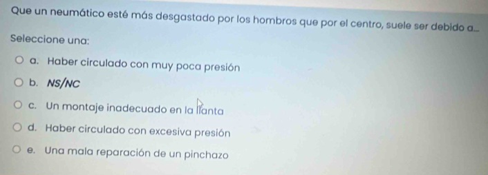 Que un neumático esté más desgastado por los hombros que por el centro, suele ser debido a...
Seleccione una:
a. Haber circulado con muy poca presión
b. NS/NC
c. Un montaje inadecuado en la llanta
d. Haber circulado con excesiva presión
e. Una mala reparación de un pinchazo