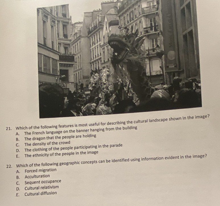 Which
A. The French language on the banner hanging from the building
B. The dragon that the people are holding
C. The density of the crowd
D. The clothing of the people participating in the parade
E. The ethnicity of the people in the image
22. Which of the following geographic concepts can be identified using information evident in the image?
A. Forced migration
B. Acculturation
C. Sequent occupance
D. Cultural relativism
E. Cultural diffusion