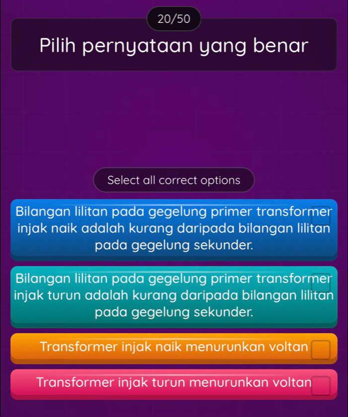 20/50
Pilih pernyataan yang benar
Select all correct options
Bilangan lilitan pada gegelung primer transformer
injak naik adalah kurang daripada bilangan lilitan
pada gegelung sekunder.
Bilangan lilitan pada gegelung primer transformer
injak turun adalah kurang daripada bilangan lilitan
pada gegelung sekunder.
Transformer injak naik menurunkan voltan
Transformer injak turun menurunkan voltan