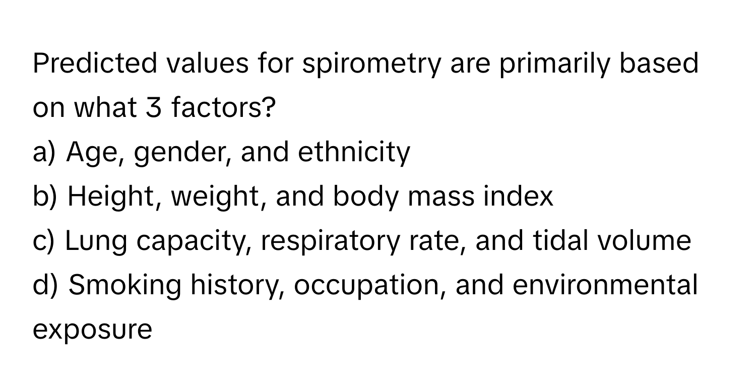 Predicted values for spirometry are primarily based on what 3 factors?

a) Age, gender, and ethnicity 
b) Height, weight, and body mass index 
c) Lung capacity, respiratory rate, and tidal volume 
d) Smoking history, occupation, and environmental exposure