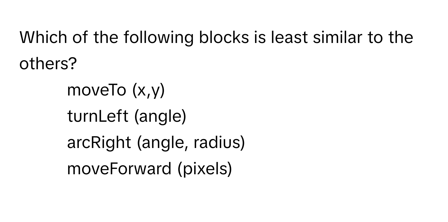 Which of the following blocks is least similar to the others?

1) moveTo (x,y)
2) turnLeft (angle)
3) arcRight (angle, radius)
4) moveForward (pixels)