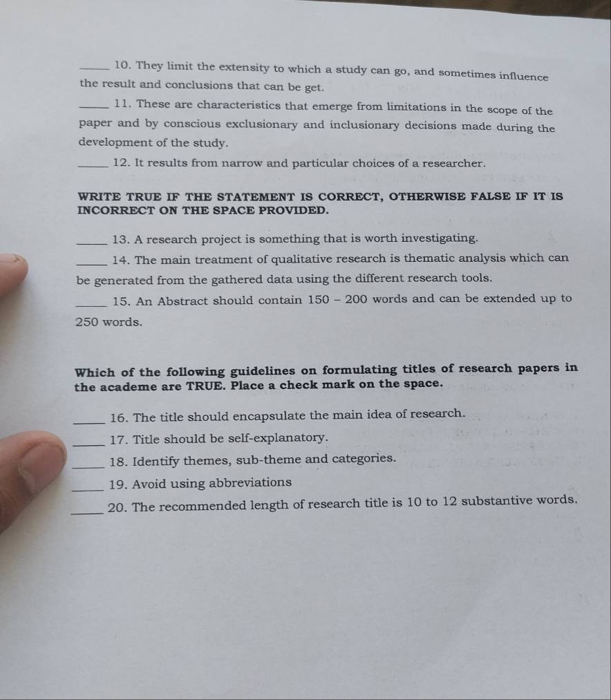 They limit the extensity to which a study can go, and sometimes influence 
the result and conclusions that can be get. 
_11. These are characteristics that emerge from limitations in the scope of the 
paper and by conscious exclusionary and inclusionary decisions made during the 
development of the study. 
_12. It results from narrow and particular choices of a researcher. 
WRITE TRUE IF THE STATEMENT IS CORRECT, OTHERWISE FALSE IF IT IS 
INCORRECT ON THE SPACE PROVIDED. 
_13. A research project is something that is worth investigating. 
_14. The main treatment of qualitative research is thematic analysis which can 
be generated from the gathered data using the different research tools. 
_15. An Abstract should contain 150 - 200 words and can be extended up to
250 words. 
Which of the following guidelines on formulating titles of research papers in 
the academe are TRUE. Place a check mark on the space. 
_16. The title should encapsulate the main idea of research. 
_17. Title should be self-explanatory. 
_18. Identify themes, sub-theme and categories. 
_ 
19. Avoid using abbreviations 
_ 
20. The recommended length of research title is 10 to 12 substantive words.