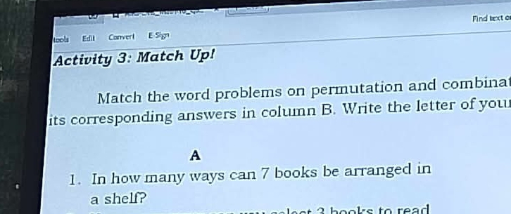 Find texto 
tools Ect Converl E Sign 
Activity 3: Match Up! 
Match the word problems on permutation and combinat 
its corresponding answers in column B. Write the letter of you 
A 
1. In how many ways can 7 books be arranged in 
a shelf? 
hooks to read