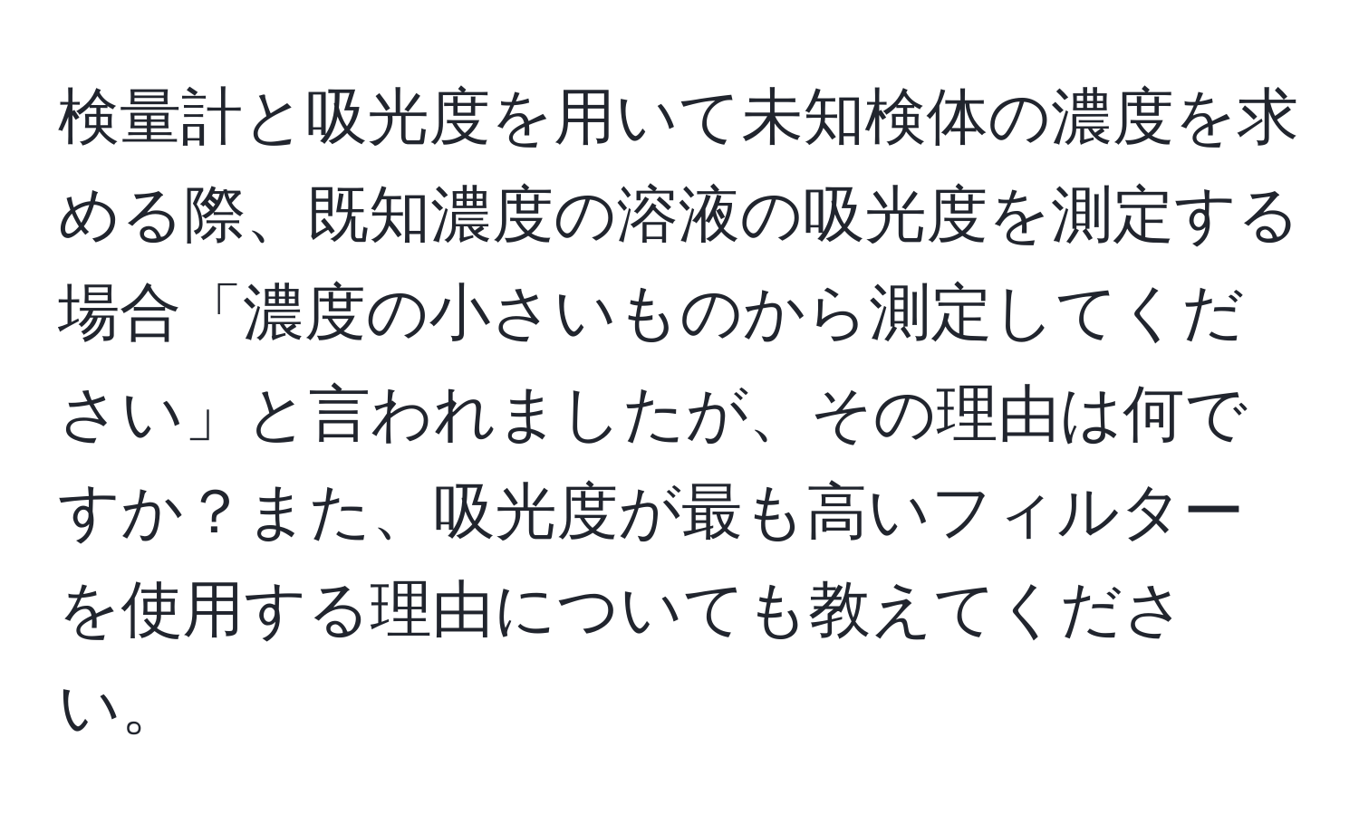 検量計と吸光度を用いて未知検体の濃度を求める際、既知濃度の溶液の吸光度を測定する場合「濃度の小さいものから測定してください」と言われましたが、その理由は何ですか？また、吸光度が最も高いフィルターを使用する理由についても教えてください。