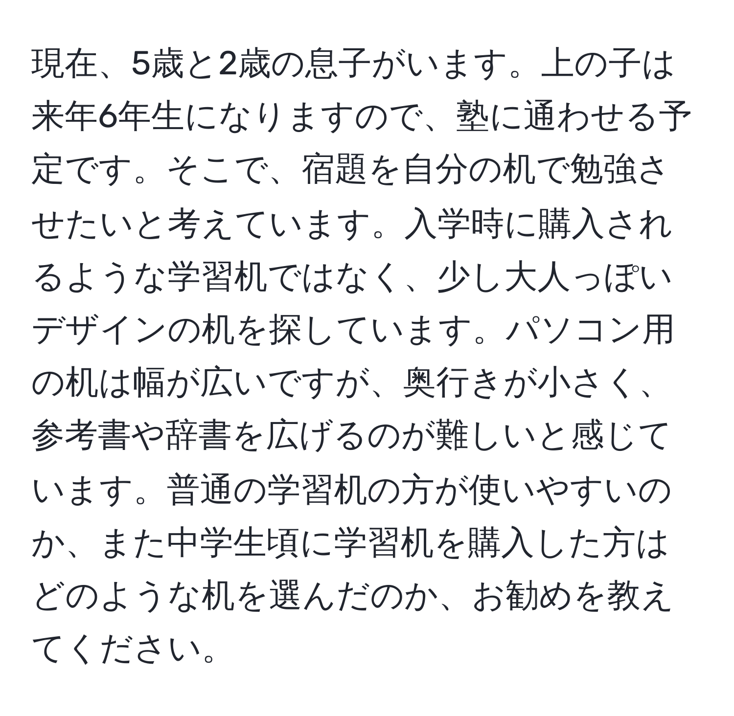 現在、5歳と2歳の息子がいます。上の子は来年6年生になりますので、塾に通わせる予定です。そこで、宿題を自分の机で勉強させたいと考えています。入学時に購入されるような学習机ではなく、少し大人っぽいデザインの机を探しています。パソコン用の机は幅が広いですが、奥行きが小さく、参考書や辞書を広げるのが難しいと感じています。普通の学習机の方が使いやすいのか、また中学生頃に学習机を購入した方はどのような机を選んだのか、お勧めを教えてください。