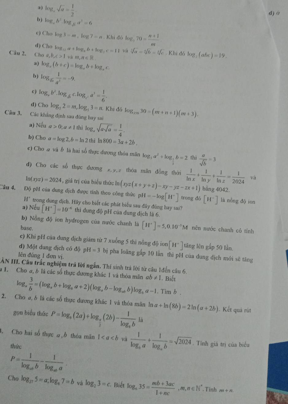 a) log _asqrt(a)= 1/2 .
d) ở
b) log _ab^3.log _sqrt(6)a^3=6
c) Cho log 3=m,log 7=n Khi đó log _370= (n+1)/m .
d) Cho log _12a+log _2b+log _2c=11 và sqrt[3](a)=sqrt[6](b)=sqrt[6](c). Khi đó log _2(abc)=19.
Câu 2. Cho a,b,c>1 và m,n∈ R
a) log _a(b+c)=log _ab+log _ac.
b) log _sqrt[3](a) 1/a^3 =-9.
c) log _ab^2.log _sqrt(b)c.log _ca^3= 1/6 .
d) Cho log _52=m,log _53=n Khi đó log _25030=(m+n+1)(m+3).
Câu 3. Các khẳng định sau đúng hay sai
a) Nếu a>0;a!= 1 thì log _asqrt(asqrt a)= 1/4 .
b) Cho a=log 2,b=ln 2 thì ln 800=3a+2b.
c) Cho a và b là hai số thực dương thỏa mãn log _3a^2+log _ 1/4 b=2 thì  a/sqrt(b) =3
d) Cho các số thực dương x,y,z thỏa mãn đồng thời  1/ln x + 1/ln y + 1/ln z = 1/2024  và
ln (xyz)=2024 , giá trị của biểu thức ln (xyz(x+y+z)-xy-yz-zx+1) bằng 4042.
Câu 4. Độ pH của dung dịch được tính theo công thức pH=-log [H^+] trong d6[H^+] là nồng độ ion
1 H* trong dung dịch. Hãy cho biết các phát biểu sau đây đúng hay sai?
a) Nếu [H^+]=10^(-6) thì dung độ pH của dung dịch là 6.
b) Nồng độ ion hydrogen của nước chanh là [H^+]=5,0.10^(-3)M nên nước chanh có tính
base.
c) Khi pH của dung dịch giảm từ 7 xuống 5 thì nồng độ ion [H^+] tăng lên gấp 50 lần.
d) Một dung dịch có độ OH=3 bị pha loãng gấp 10 lần thì pH của dung dịch mới sẽ tăng
lên đúng 1 đơn vị.
ÀN III. Câu trắc nghiệm trả lời ngắn. Thí sinh trả lời từ câu 1đến câu 6.
1 1. Cho a, b là các số thực dương khác 1 và thỏa mãn ab!= 1. Biết
log。  3/b =(log _ab+log _ba+2)(log _ab-log _abb)log _ba-1. ^^* imb
2. Cho a, b là các số thực dương khác 1 và thỏa mãn ln a+ln (8b)=2ln (a+2b). Kết quả rút
gọn biểu thức P=log _b(2a)+log _ a/2 (2b)-frac 1log _abla
3. Cho hai số thực 4,b thỏa mãn 1 và frac 1log _ba+frac 1log _ab=sqrt(2024). Tính giá trị của biểu
thức
P=frac 1log _abb-frac 1log _aba.
Cho log _275=a;log _87=b vǎ log _23=c * Biết log _635= (mb+3ac)/1+nc ,m,n∈ N^*. Tính m+n.