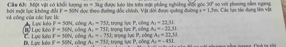 Một vật có khối lượng m=3kg được kéo lên trên mặt phẳng nghiêng một góc 30° so với phương nằm ngang
bởi một lực không đổi F=50N dọc theo đường dốc chính. Vật dời được quãng đường s=1,5m. Các lực tác dụng lên vật
và công của các lực là:
A Lực kéo F=50N , công A_1=75J; trọng lực P, công A_2=22,5J.
B Lực kéo F=50N , công A_1=75J; trọng lực P, công A_2=-22,5J.
C. Lực kéo F=50N , công A_1=-75J; trọng lực P, công A_2=22,5J.
D. Lực kéo F=50N ,công A_1=75J; trọng lực P, công A_2=-45J. 
vi nhượng nằm ngang, Quả ta rời