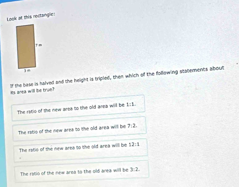 Look at this rectangle:
If the base is halved and the height is tripled, then which of the following statements about
its area will be true?
The ratio of the new area to the old area will be 1:1.
The ratio of the new area to the old area will be 7:2.
The ratio of the new area to the old area will be 12:1
The ratio of the new area to the old area will be 3:2.