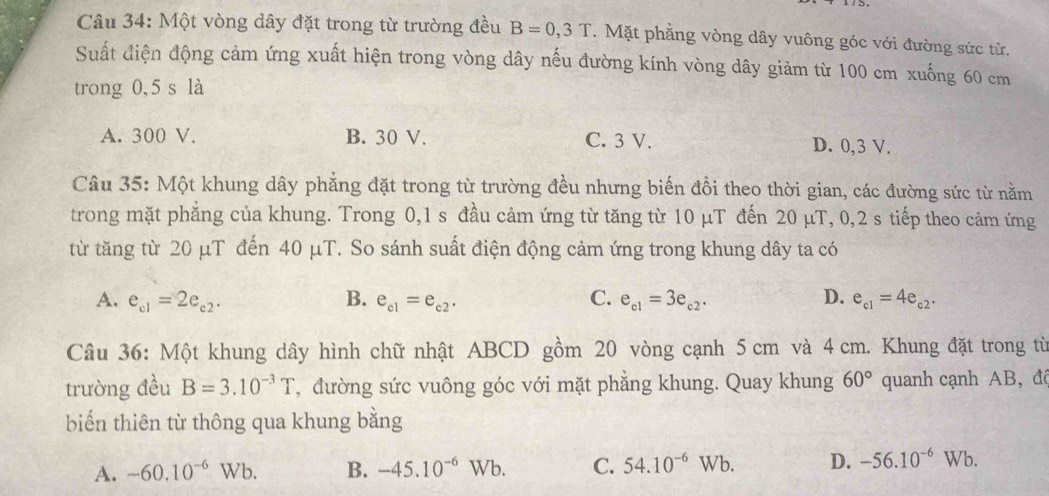 Một vòng dây đặt trong từ trường đều B=0,3T. Mặt phẳng vòng dây vuông góc với đường sức từ.
Suất điện động cảm ứng xuất hiện trong vòng dây nếu đường kính vòng dây giảm từ 100 cm xuống 60 cm
trong 0,5 s là
A. 300 V. B. 30 V. C. 3 V. D. 0,3 V.
Câu 35: Một khung dây phẳng đặt trong từ trường đều nhưng biến đổi theo thời gian, các đường sức từ nằm
trong mặt phăng của khung. Trong 0, 1 s đầu cảm ứng từ tăng từ 10 µT đến 20 μT, 0, 2 s tiếp theo cảm ứng
từ tăng từ 20 μT đến 40 μT. So sánh suất điện động cảm ứng trong khung dây ta có
A. e_c1=2e_c2. B. e_c1=e_c2. C. e_c1=3e_c2· D. e_c1=4e_c2. 
Câu 36: Một khung dây hình chữ nhật ABCD gồm 20 vòng cạnh 5 cm và 4 cm. Khung đặt trong từ
trường đều B=3.10^(-3)T , đường sức vuông góc với mặt phẳng khung. Quay khung 60° quanh cạnh AB,đá
biển thiên từ thông qua khung bằng
A. -60.10^(-6)Wb. B. -45.10^(-6)Wb. C. 54.10^(-6)Wb. D. -56.10^(-6)Wb.