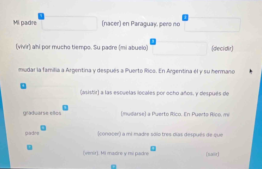 a 
Mi padre □  
(nacer) en Paraguay, pero no^- □  
(vivir) ahí por mucho tiempo. Su padre (mi abuelo) □ (decidir) 
mudar la familia a Argentina y después a Puerto Rico. En Argentina él y su hermano 
(asistir) a las escuelas locales por ocho años, y después de 
5 
graduarse ellos (mudarse) a Puerto Rico. En Puerto Rico, mi 
padre (conocer) a mi madre sólo tres días después de que 
1 
(venir). Mi madre y mi padre (salir)