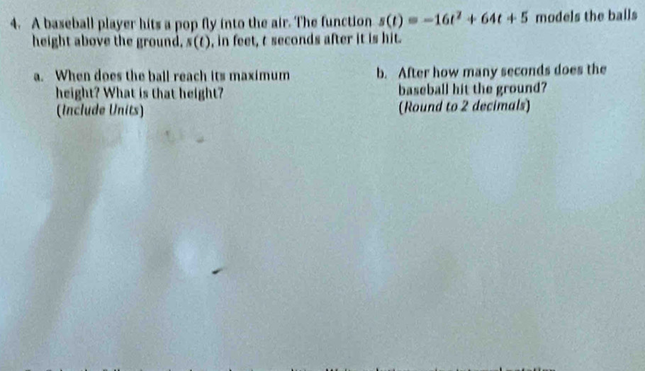 A baseball player hits a pop fly into the air. The function s(t)=-16t^2+64t+5 models the balls 
height above the ground, s(t) , in feet, t seconds after it is hit. 
a. When does the ball reach its maximum b. After how many seconds does the 
height? What is that height? baseball hit the ground? 
(Include Units) (Round to 2 decimals)