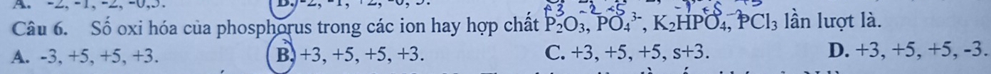 -2, -1, -2, -0, 3.
Câu 6. Số oxi hóa của phosphorus trong các ion hay hợp chất P_2^(3O_3), PO_4^((3-), K_2)HPO_4, PCl_3 lần lượt là.
A. -3, +5, +5, +3. B, +3, +5, +5, +3. C. +3, +5, +5, s+3. D. +3, +5, +5, -3.