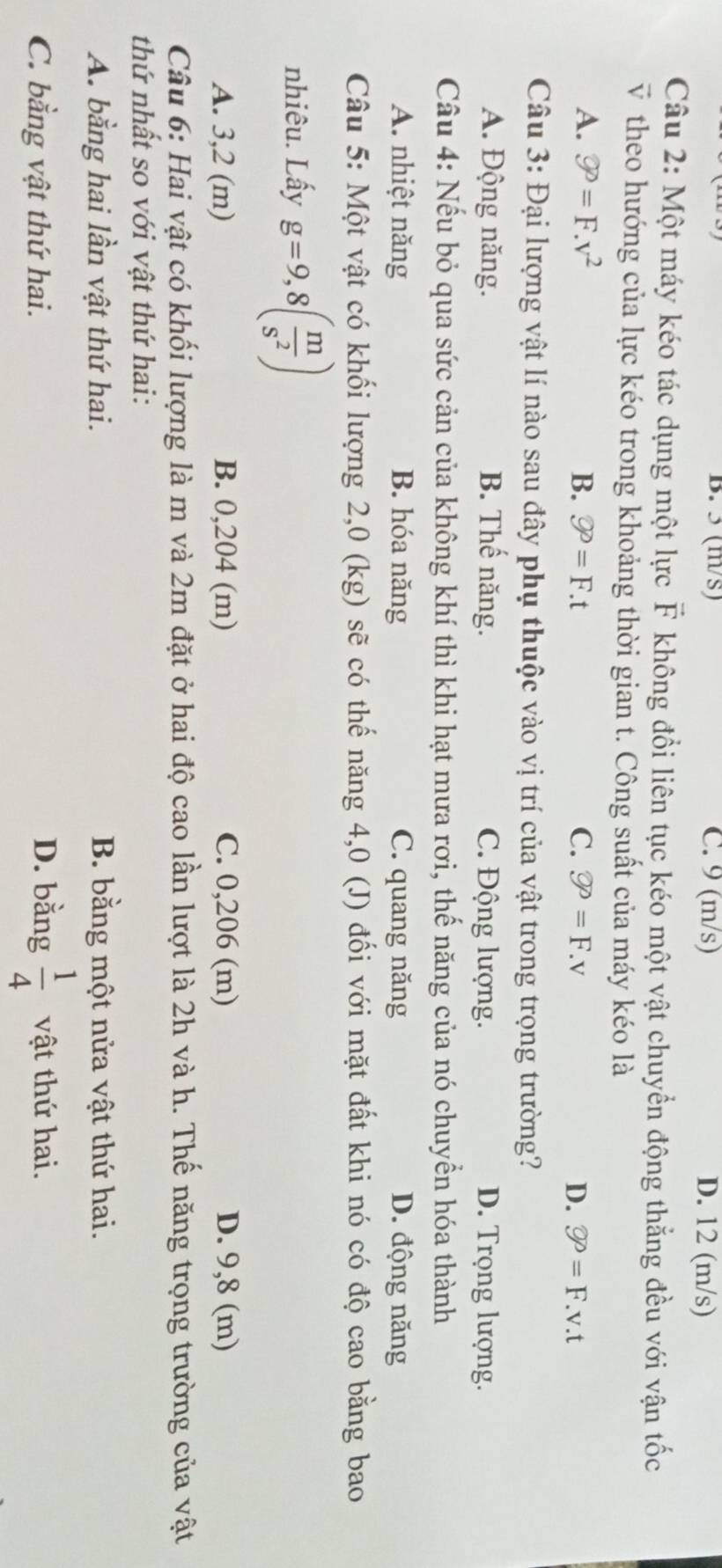3 (m/s) C. 9 (m/s) D. 12 (m/s)
Câu 2: Một máy kéo tác dụng một lực F không đổi liên tục kéo một vật chuyển động thẳng đều với vận tốc
v theo hướng của lực kéo trong khoảng thời gian t. Công suất của máy kéo là
A. varnothing°=F.v^2 B. varnothing P=F.t C. varnothing P=F.v D. varnothing =F.v.t
Câu 3: Đại lượng vật lí nào sau đây phụ thuộc vào vị trí của vật trong trọng trường?
A. Động năng. B. Thế năng. C. Động lượng. D. Trọng lượng.
Câu 4: Nếu bỏ qua sức cản của không khí thì khi hạt mưa rơi, thế năng của nó chuyển hóa thành
A. nhiệt năng B. hóa năng C. quang năng D. động năng
Câu 5: Một vật có khối lượng 2,0 (kg) sẽ có thế năng 4,0 (J) đối với mặt đất khi nó có độ cao bằng bao
nhiêu. Lấy g=9,8( m/s^2 )
A. 3,2 (m) B. 0,204 (m) C. 0,206 (m) D. 9,8 (m)
Câu 6: Hai vật có khối lượng là m và 2m đặt ở hai độ cao lần lượt là 2h và h. Thế năng trọng trường của vật
thứ nhất so với vật thứ hai:
A. bằng hai lần vật thứ hai. B. bằng một nửa vật thứ hai.
D. bằng  1/4 
C. bằng vật thứ hai. vật thứ hai.