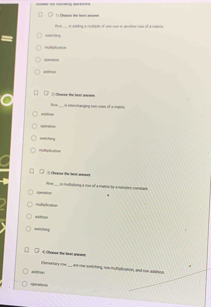 Atswer the tosowing questions.
1) Choose the best answer.
Rlckw_ is adding a multiple of one row to another row of a matrix.
switching
multiplication
operation
addition
2) Choose the best answer.
Row_ is interchanging two rows of a matrix.
addition
operation
switching
multiplication
3) Choose the best answer.
Row_ is multiplying a row of a matrix by a nonzero constant.
operation
multiplication
addition
switching
4) Choose the best answer.
Elementary row_ are row switching, row multiplication, and row addition.
addition
operations