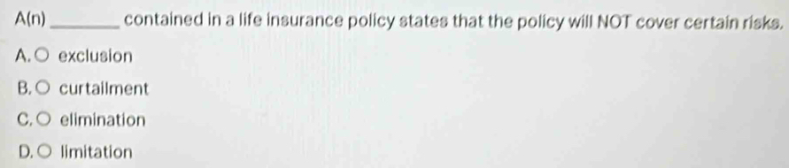 A(n) _ contained in a life insurance policy states that the policy will NOT cover certain risks.
A. ○ exclusion
B. ○ curtailment
C. ○ elimination
D.○ limitation