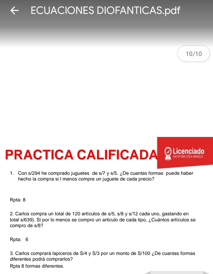 ECUACIONES DIOFANTICAS.pdf
10/10
PRACTICA CALIFICADA Licenciado RM N°089-2024-MINEDU
1. Con s/294 he comprado juguetes de s/7 y s/5. ¿De cuantas formas puede haber
hecho la compra si l menos compre un juguete de cada precio?
Rpta: 8
2. Carlos compra un total de 120 artículos de s/5, s/8 y s/12 cada uno, gastando en
total s/639). Si por lo menos se compro un articulo de cada tipo, ¿Cuántos artículos se
compro de s/8?
Rpta: 6
3. Carlos comprará lapiceros de S/4 y S/3 por un monto de S/100 ¿De cuantas formas
diferentes podrá comprarlos?
Rpta 8 formas diferentes.