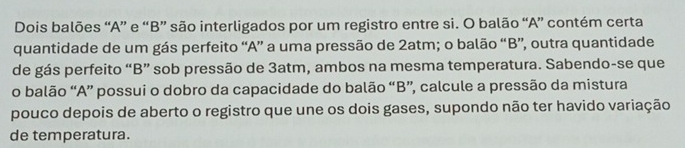 Dois balões “A” e “B” são interligados por um registro entre si. O balão “A” contém certa 
quantidade de um gás perfeito “A” a uma pressão de 2atm; o balão “B”, outra quantidade 
de gás perfeito “B” sob pressão de 3atm, ambos na mesma temperatura. Sabendo-se que 
o balão “A” possui o dobro da capacidade do balão “B”, calcule a pressão da mistura 
pouco depois de aberto o registro que une os dois gases, supondo não ter havido variação 
de temperatura.