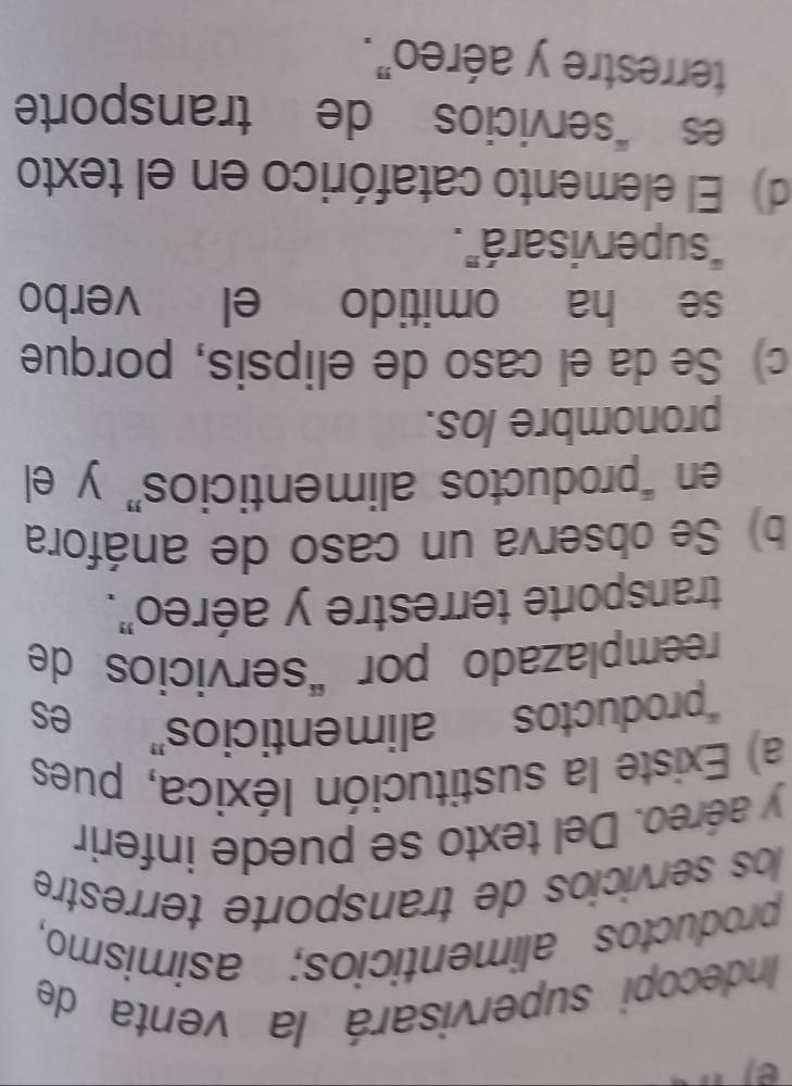 Indecopi supervisará la venta de
productos alimenticios; asimismo,
los servicios de transporte terrestre
y aéreo. Del texto se puede inferir
a) Existe la sustitución Iéxica, pues
“productos alimenticios”
es
reemplazado por “servicios de
transporte terrestre y aéreo".
b) Se observa un caso de anáfora
en “productos alimenticios” y el
pronombre los.
c) Se da el caso de elipsis, porque
se ha omitido el verbo
“supervisará”.
d) El elemento catafórico en el texto
es “servicios de transporte
terrestre y aéreo".