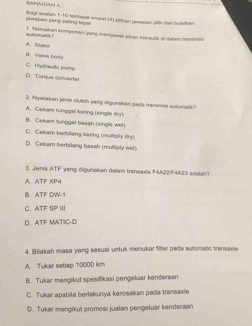 BAHAGIAN A :
Bagi soalan 1-10 terdapat empat (4) pilihan jawapan.pilih dan bulatkan
jawapan yang paling tepat
1. Namakan komponen yang mengawal aliran hidraulik di dalam transmisi
automatik?
A. Stator
B. Valve body
C. Hydraulic pump
D. Torque converter
2. Nyatakan jenis clutch yang digunakan pada transmisi automatik?
A. Cekam tunggal kering (single dry)
B. Cekam tunggal basah (single wet)
C. Cekam berbilang kering (multiply dry)
D. Cekam berbilang basah (multiply wet)
3. Jenis ATF yang digunakan dalam transaxle F4A22/F4A23 adalah?
A. ATF XP4
B. ATF DW-1
C. ATF SP III
D. ATF MATIC-D
4. Bilakah masa yang sesuai untuk menukar filter pada automatic transaxle
A. Tukar setiap 10000 km
B. Tukar mengikut spesifikasi pengeluar kenderaan
C. Tukar apabila berlakunya kerosakan pada transaxle
D. Tukar mengikut promosi jualan pengeluar kenderaan