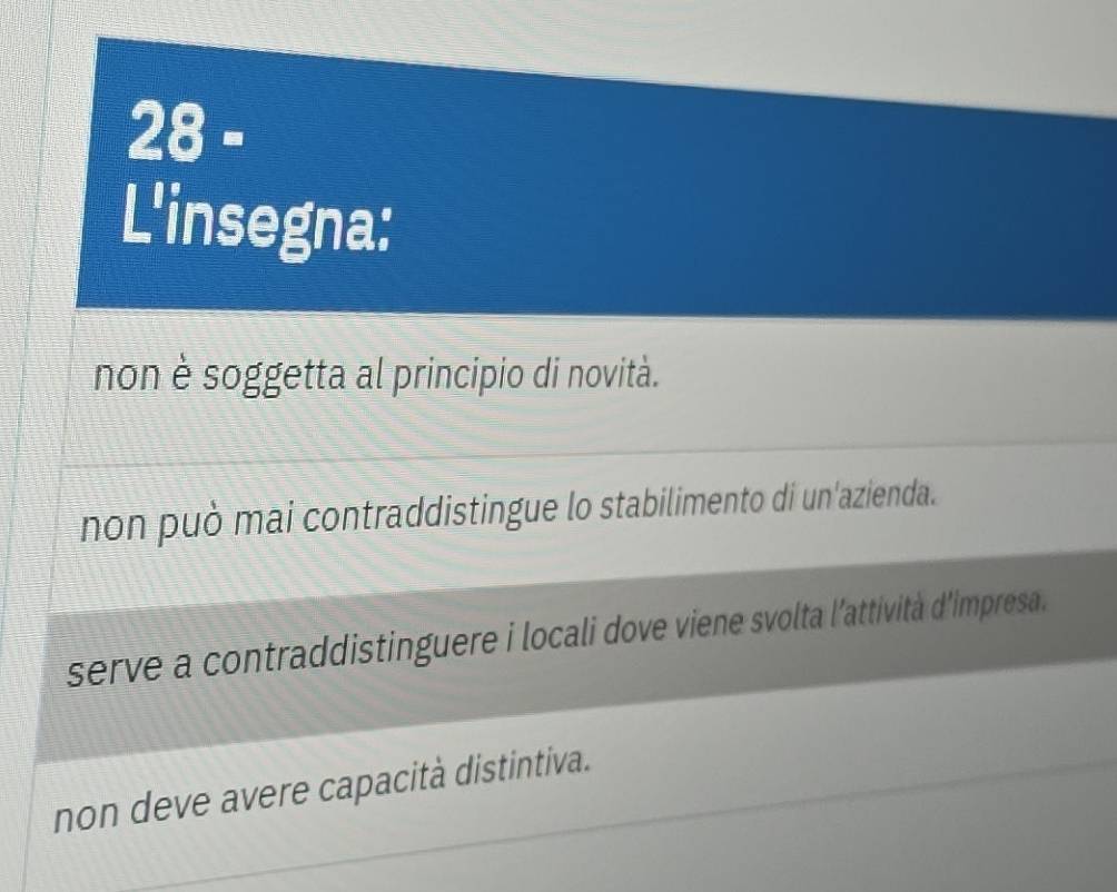 28=
L'insegna:
non è soggetta al principio di novità.
non può mai contraddistingue lo stabilimento di un'azienda.
serve a contraddistinguere i locali dove viene svolta l'attività d'impresa.
non deve avere capacità distintiva.