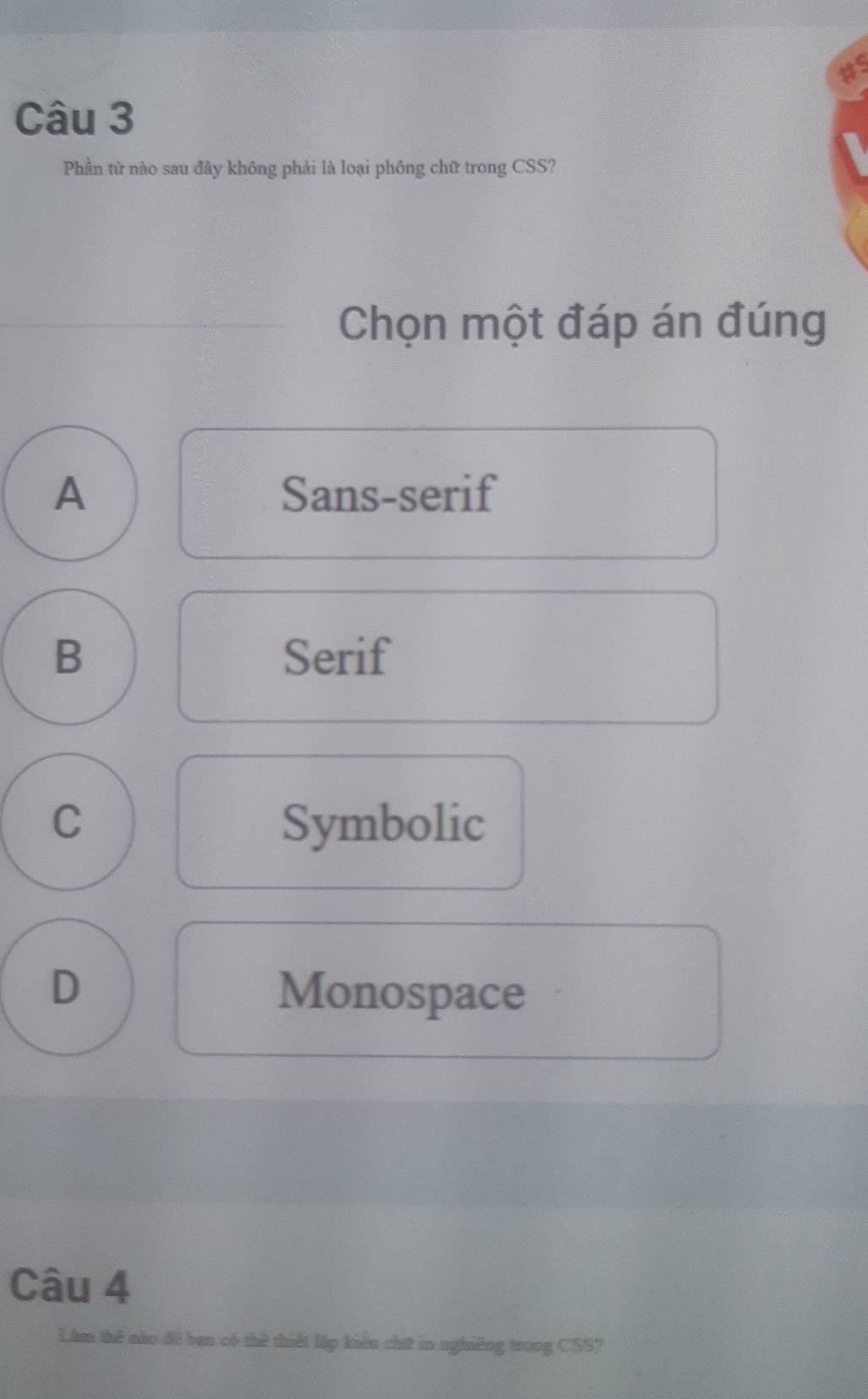 as
Câu 3
Phần tử nào sau đây không phải là loại phông chữ trong CSS?
Chọn một đáp án đúng
A Sans-serif
B Serif
C Symbolic
D Monospace
Câu 4
Lâm thể nào để ban có thể thiết lập kiểu chứt in nghiêng trong CSS?