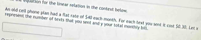 he equation for the linear relation in the context below. 
An old cell phone plan had a flat rate of $40 each month. For each text you sent it cost $0.30. Let x
represent the number of texts that you sent and y your total monthly bill.