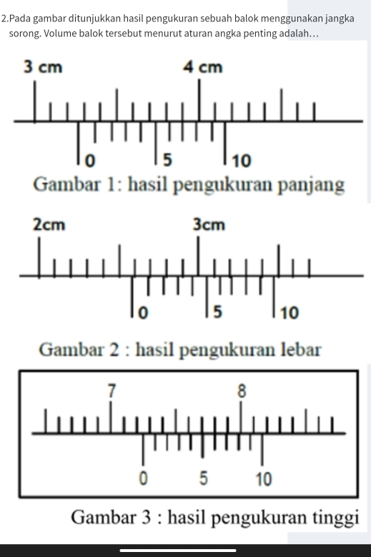 Pada gambar ditunjukkan hasil pengukuran sebuah balok menggunakan jangka 
sorong. Volume balok tersebut menurut aturan angka penting adalah…. 
Gambar 1: hasil pengukuran panjang 
Gambar 2 : hasil pengukuran lebar 
Gambar 3 : hasil pengukuran tinggi