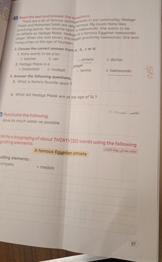 Read the text and answer the questions.
There are a lot of famous sportspersons in our community. Hedaya
Malak and Mohamed Salah are very fomous. My cousin Noha likes
practicing sports. Her favorite sport is taekwondo. She wants to be
an athlete as Hedaya Malak. Hedaya is a famous Egyptian taekwondo
player. When she was seven, she began practicing taekwondo. She won
many prizes at the age of fourteen.
A. Choose the correct answer from a , b , c or d.
_
1. Noha wants to be a/an
a. teacher b. vet
2. Hedaya Malak is a c. athlete d. doctor
_player.
a. basketball b. football c. tennis d. taekwondo
_
B. Answer the following questions.
3. What is Noha's favorite sport ?
_
_
4. What did Hedaya Malak win at the age of 14 ?
[ г. r E wuayl - maš≤1]
Punctuate the following.
save as much water as possible
_
Write a biography of about THIRTY (30) words using the following
guiding elements. Glsi Wlg Lé die Glza
A famous Egyptian athlete
uiding elements :
_
compete medals
_
_
_
_
_
_
_
_
87