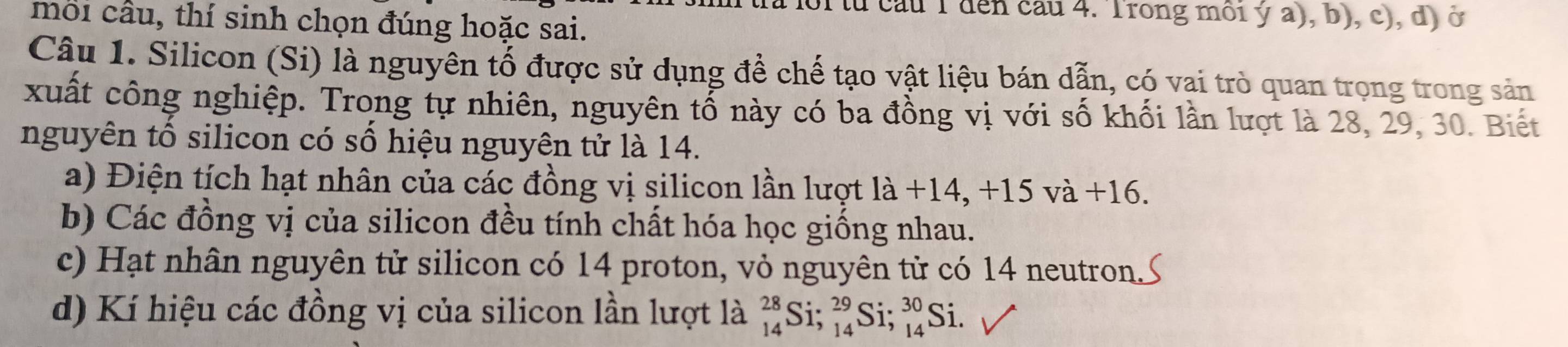 à loi từ cầu T đến cầu 4. Trong môi ý a), b), c), d) ở 
môi cầu, thí sinh chọn đúng hoặc sai. 
Câu 1. Silicon (Si) là nguyên tố được sử dụng để chế tạo vật liệu bán dẫn, có vai trò quan trọng trong sản 
xuất công nghiệp. Trong tự nhiên, nguyên tổ này có ba đồng vị với số khối lần lượt là 28, 29, 30. Biết 
nguyên tổ silicon có số hiệu nguyên tử là 14. 
a) Điện tích hạt nhân của các đồng vị silicon lần lượt la+14, +15 và +16. 
b) Các đồng vị của silicon đều tính chất hóa học giống nhau. 
c) Hạt nhân nguyên tử silicon có 14 proton, vỏ nguyên tử có 14 neutron. 
d) Kí hiệu các đồng vị của silicon lần lượt là _(14)^(28)Si; _(14)^(29)Si; _(14)^(30)Si.