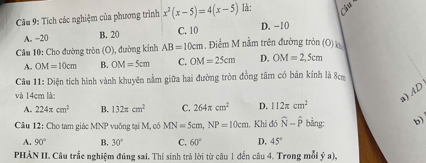 Tích các nghiệm của phương trình x^2(x-5)=4(x-5) là:
Câu
A. -20 B. 20 C. 10
D. −10
* Câu 10: Cho đường tròn (O), đường kính AB=10cm. Điểm M nằm trên đường tròn (O) khi
A. OM=10cm B. OM=5cm C. OM=25cm D. OM=2,5cm
Câu 11: Diện tích hình vành khuyên nằm giữa hai đường tròn đồng tâm có bán kính là 8cm
và 14cm là:
a) AD
A. 224π cm^2 B. 132π cm^2 C. 264π cm^2 D. 112π cm^2
Câu 12: Cho tam giác MNP vuông tại M, có MN=5cm, NP=10cm. Khi đó widehat N-widehat P bằng:
b)
A. 90° B. 30° C. 60° D. 45°
PHÀN II. Câu trắc nghiệm đúng sai. Thí sinh trả lời từ câu 1 đến câu 4. Trong mỗi ý a),