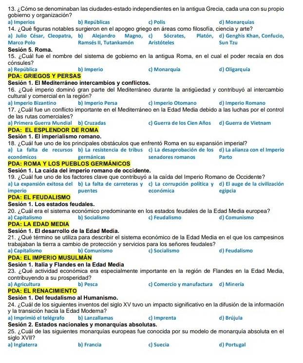 ¿Cómo se denominaban las ciudades-estado independientes en la antigua Grecia, cada una con su propio
gobierno y organización?
a) Imperios b) Repúblicas c) Polis d) Monarquías
14. ¿Qué figuras notables surgieron en el apogeo griego en áreas como filosofía, ciencia y arte?
a) Julio César, Cleopatra, b) Alejandro Magno, c) Sócrates, Platón, d) Genghis Khan, Confucio,
Marco Polo Ramsés II, Tutankamón Aristóteles Sun Tzu
Sesión 5. Roma.
15. ¿Cuál fue el nombre del sistema de gobierno en la antigua Roma, en el cual el poder recaía en dos
cónsules?
a) República b) Imperio c) Monarquía d) Oligarquía
PDA: GRIEGOS Y PERSAS
Sesión 1. El Mediterráneo intercambios y conflictos.
16. ¿Qué imperio dominó gran parte del Mediterráneo durante la antigüedad y contribuyó al intercambio
cultural y comercial en la región?
a) Imperio Bizantino b) Imperio Persa c) Imperio Otomano d) Imperio Romano
17. ¿Cuál fue un conflicto importante en el Mediterráneo en la Edad Media debido a las luchas por el control
de las rutas comerciales?
a) Primera Guerra Mundial b) Cruzadas c) Guerra de los Cien Años d) Guerra de Vietnam
PDA: EL ESPLENDOR DE ROMA
Sesión 1. El imperialismo romano.
18. ¿Cuál fue uno de los principales obstáculos que enfrentó Roma en su expansión imperial?
a) La falta de recursos b) La resistencia de tribus c) La desaprobación de los d) La alianza con el Imperio
económicos germánicas senadores romanos Parto
PDA: ROMA Y LOS PUEBLOS GERMÁNICOS
Sesión 1. La caída del imperio romano de occidente.
19. ¿Cuál fue uno de los factores clave que contribuyó a la caída del Imperio Romano de Occidente?
a) La expansión exitosa del b) La falta de carreteras y c) La corrupción política y d) El auge de la civilización
imperio puentes económica egipcia
PDA: EL FEUDALISMO
Sesión 1. Los estados feudales.
20. ¿Cuál era el sistema económico predominante en los estados feudales de la Edad Media europea?
a) Capitalismo b) Socialismo c) Feudalismo d) Comunismo
PDA: LA EDAD MEDIA
Sesión 1. El desarrollo de la Edad Media.
21. ¿Qué término se utiliza para describir el sistema económico de la Edad Media en el que los campesinos
trabajaban la tierra a cambio de protección y servicios para los señores feudales?
a) Capitalismo b) Comunismo c) Socialismo d) Feudalismo
PDA: EL IMPERIO MUSULMÁN
Sesión 1. Italia y Flandes en la Edad Media
23. ¿Qué actividad económica era especialmente importante en la región de Flandes en la Edad Media,
contribuyendo a su prosperidad?
a) Agricultura b) Pesca c) Comercio y manufactura d) Minería
PDA: EL RENACIMIENTO
Sesión 1. Del feudalismo al Humanismo.
24. ¿Cuál de los siguientes inventos del siglo XV tuvo un impacto significativo en la difusión de la información
y la transición hacia la Edad Modera?
a) Imprimió el telégrafo b) Lanzallamas c) Imprenta d) Brújula
Sesión 2. Estados nacionales y monarquías absolutas.
25. ¿Cuál de las siguientes monarquías europeas fue conocida por su modelo de monarquía absoluta en el
siglo XVII?
a) Inglaterra b) Francia c) Suecia d) Portugal