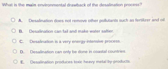 What is the main environmental drawback of the desalination process?
A. Desalination does not remove other pollutants such as fertilizer and oil
B. Desalination can fail and make water saltier.
C. Desalination is a very energy-intensive process.
D. Desalination can only be done in coastal countries.
E. Desalination produces toxic heavy metal by-products.