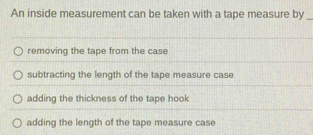 An inside measurement can be taken with a tape measure by_
removing the tape from the case
subtracting the length of the tape measure case
adding the thickness of the tape hook
adding the length of the tape measure case