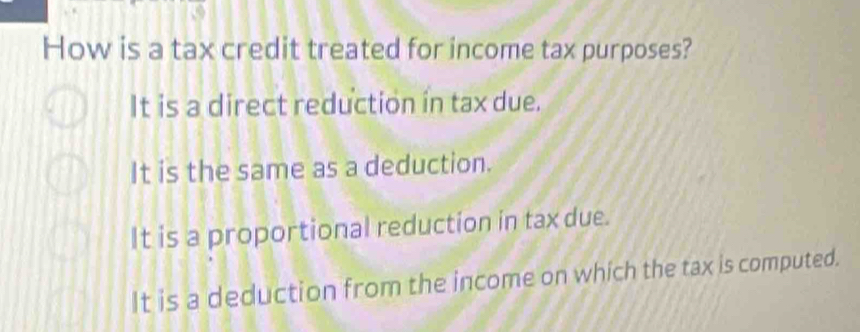 How is a tax credit treated for income tax purposes?
It is a direct reduction in tax due.
It is the same as a deduction.
It is a proportional reduction in tax due.
It is a deduction from the income on which the tax is computed.