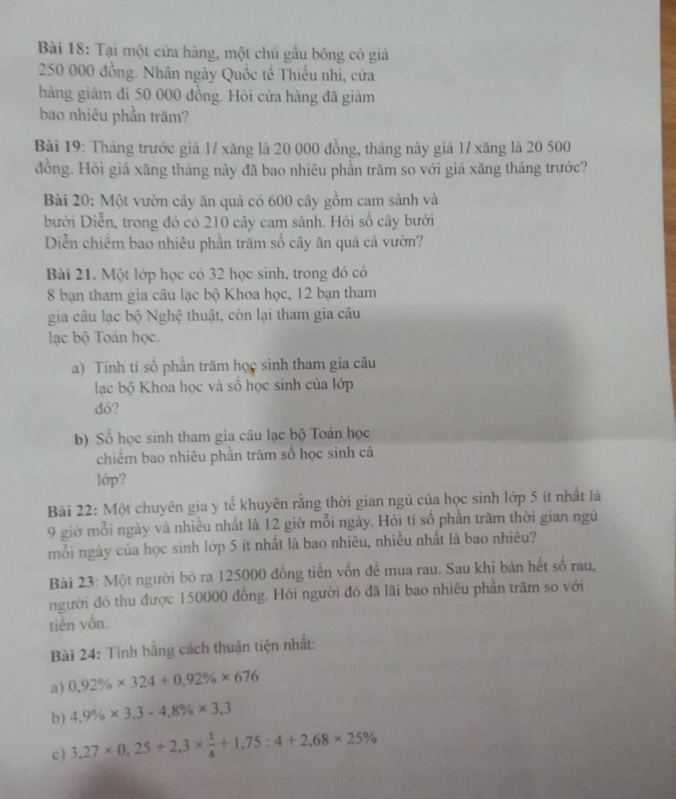 Tại một cửa hàng, một chú gầu bông có giá
250 000 đồng. Nhân ngày Quốc tế Thiếu nhi, cửa
hàng giám đi 50 000 đồng. Hỏi cửa hàng đã giảm
bao nhiêu phần trăm?
Bài 19: Tháng trước giá 17 xăng là 20 000 đồng, tháng này giá 17 xăng là 20 500
đồng. Hỏi giá xăng tháng này đã bao nhiêu phần trăm so với giá xăng tháng trước?
Bài 20: Một vườn cây ăn quả có 600 cây gồm cam sành và
bưới Diễn, trong đó có 210 cây cam sành. Hỏi số cây bưới
Diễn chiếm bao nhiêu phần trăm số cây ăn quả cả vườn?
Bài 21. Một lớp học có 32 học sinh, trong đó có
8 bạn tham gia câu lạc bộ Khoa học, 12 bạn tham
gia câu lạc bộ Nghệ thuật, còn lại tham gia câu
ạc bộ Toán học.
a) Tính tỉ số phần trăm học sinh tham gia câu
lạc bộ Khoa học và số học sinh của lớp
đó?
b) Số học sinh tham gia câu lạc bộ Toán học
chiếm bao nhiêu phần trăm số học sinh cả
lớp?
Bài 22: Một chuyên gia y tế khuyên rằng thời gian ngủ của học sinh lớp 5 ít nhất là
9 giờ mỗi ngày và nhiều nhất là 12 giờ mỗi ngày. Hỏi tí số phần trăm thời gian ngủ
mỗi ngày của học sinh lớp 5 ít nhất là bao nhiêu, nhiều nhất là bao nhiêu?
Bài 23: Một người bỏ ra 125000 đồng tiền vốn đề mua rau. Sau khi bán hết số rau,
người đó thu được 150000 đồng. Hỏi người đó đã lãi bao nhiêu phần trăm so với
tiền vốn.
Bài 24: Tính băng cách thuận tiện nhất:
a) 0,92% * 324+0,92% * 676
b) 4,9% * 3,3-4,8% * 3,3
c) 3,27* 0,25+2,3*  1/4 +1,75:4+2,68* 25%