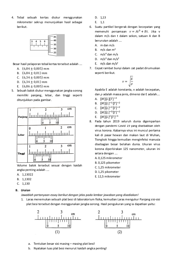 Tebal sebuah kertas diukur menggunakan D. 1,13
mikrometer sekrup menunjukkan hasil sebagai E. 1, 1
berikut. 6. Suatu partikel bergerak dengan kecepatan yang
memenuhi persamaan v=At^3+Bt. Jika v
dalam m/s dan t dalam sekon, satuan A dan B
berurutan adalah ....
A. m dan m/s
B. m/s da m^2
C. m/s^4 dan m/s
D. m/s^4 da nm/s^2
Besar hasil pelaporan tebal kertas tersebut adalah .... E. m /s dan m/s^2
A. (6,84± 0.005)mm 7. Cepat rambat bunyi dalam zat padat dirumuskan
B. (6,84± 0.01endpmatrix mm seperti berikut.
C. (6,34± 0.005)mm
D. (6,34± 0,01)mm
E. (6,86± 0.005)mm
v=sqrt(frac E)rho 
5. Sebuah balok diukur menggunakan jangka sorong Apabila E adalah konstanta, v adalah kecepatan,
memiliki panjang, lebar, dan tinggi seperti danρadalah massa jenis, dimensi dai E adalah....
ditunjukkan pada gambar.
A. [M][L][T]^-2
B. [M][L]^-1[T]^-2
C. [M][L]^-2[T]^-2
D. [M][L]^-3[T]^-2
E. [M][L]^2[T]^-1
8. Pada tahun 2019 seluruh dunia digemparkan
dengan pandemi Covid 19 yang disebabkan oleh
virus korona. Kabarnya virus ini muncul pertama
kali di pasar hewan dan makan laut di Wuhan,
Tiongkok hingga kemudian menginfeksi manusia
disebagian besar belahan dunia. Ukuran virus
korona diperkirakan 125 nanometer, ukuran ini
setara dengan ....
A. 0,125 mikrometer
B. 0,125 pikometer
Volume balok tersebut sesuai dengan kaidah C. 1,25 mikrometer
angka penting adalah .... D. 1,25 pikometer
A. 1,13022 E. 12,5 mikrometer
B. 1,1302
C. 1,130
B. Uraian
Jawablah pertanyaan essay berikut dengan jelas pada lembar jawaban yang disediakan!
1. Laras menemukan sebuah plat besi di laboratorium fisika, kemudian Laras mengukur Panjang sisi-sisi
plat besi tersebut dengan menggunakan jangka sorong. Hasil pengukuran yang ia dapatkan yaitu:
 
 
a. Tentukan besar sisi masing — masing plat besi!
b. Nyatakan luas plat besi menurut kaidah angka penting!