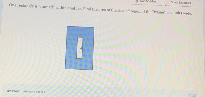 Watch Video Show Examples 
One rectangle is "framed" within another. Find the area of the shaded region if the "frame" is 2 units wide. 
1 
4 
Answer Attempt 1 out of 5