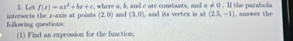 Let f(x)=ax^2+bx+c , where a, b, and c are constants, and a!= 0. If the parabola 
intersects the x-axis at points (2,0) and (3,0) , and its vertex is at (2.5,-1) , answer the 
following questions: 
(1) Find an expression for the function;