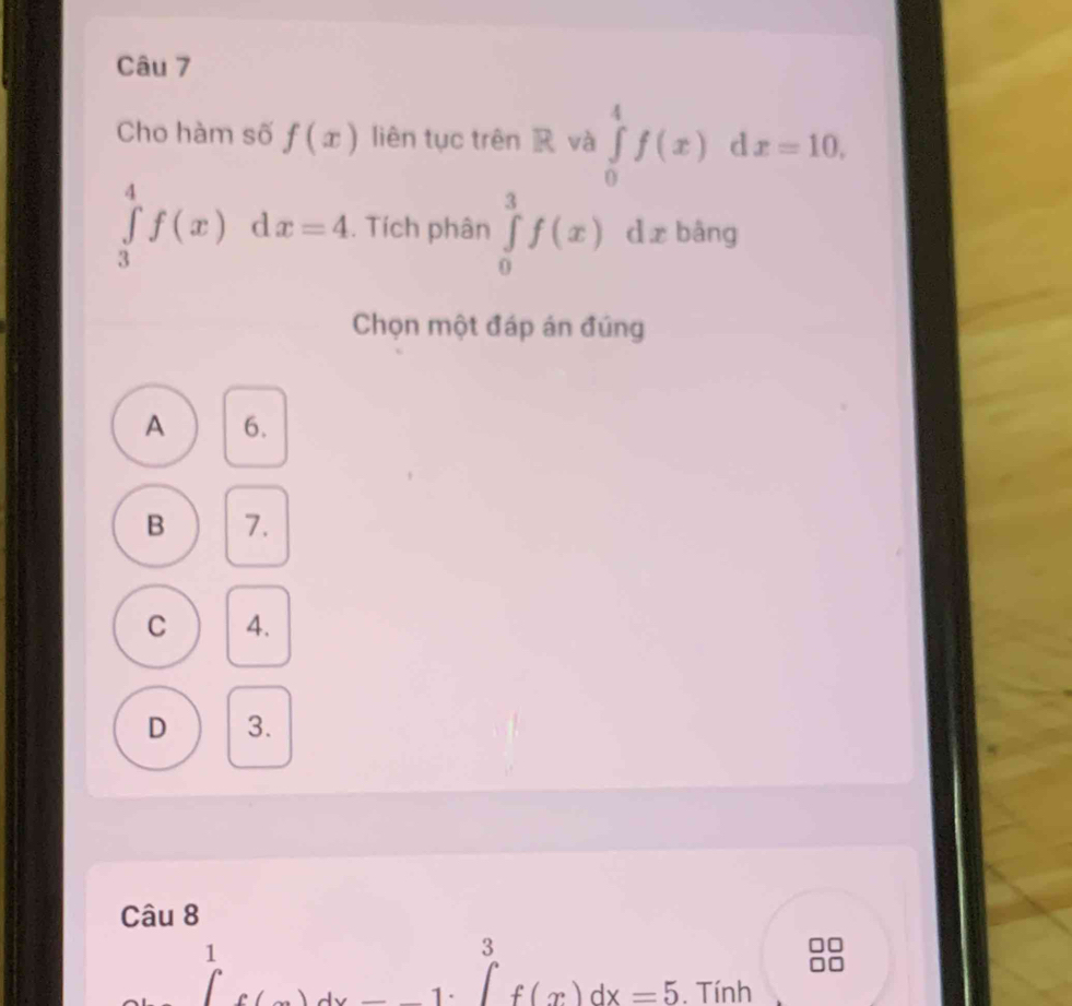 Cho hàm số f(x) liên tục trên R và ∈tlimits _0^(4f(x) d x=10,
∈tlimits _3^4f(x)dx=4. Tích phân ∈tlimits _0^3f(x)dx bâng
Chọn một đáp án đúng
A 6.
B 7.
C 4.
D 3.
Câu 8
1^)^1f(x)dx -_ 1· ^3 f(x)dx=5. Tính