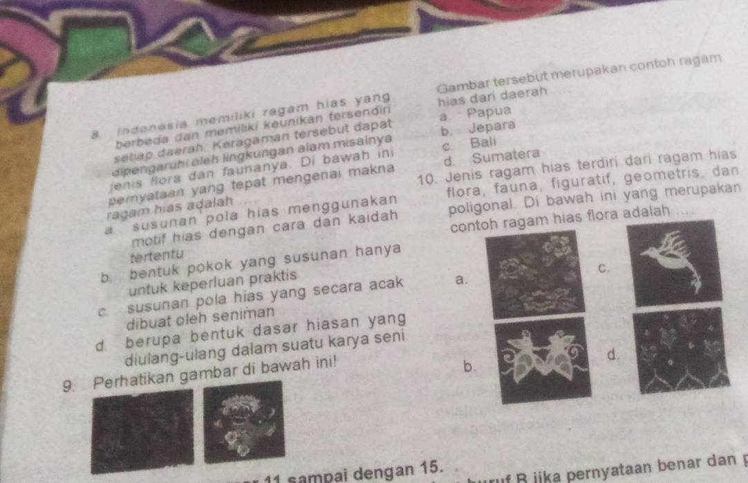 indenesia memiliki ragam hias yang Gambar tersebut merupakan contoh ragam
berbeda dan memiliki keunikan tersendiri hias dari daerah
setiap daerah. Keragaman tersebut dapat a Papua
dipengaruhi oleh lingkungan alam misalnya b. Jepara
jenis flora dan faunanya. Di bawah ini c. Bali
10. Jenis ragam hias terdiri dari ragam hias
peryataen yang tepat mengenai makna d. Sumatera
susunan pola hias menggunakan flora, fauna, figuratif, geometris, dan
ragam hias adalah
motif hias dengan cara dan kaidah poligonal. Di bawah ini yang merupakan
tertentu contoh ragam hias flora adalah
…
b. bentuk pokok yang susunan hanya
untuk keperluan praktis
C.
c susunan pola hias yang secara acak a.
dibuat oleh seniman
d berupa bentuk dasar hiasan yang
diulang-ulang dalam suatu karya seni
9. Perhatikan gambar di bawah ini!
d.
b.
B iika pernyataan benar dan 
11 sampai dengan 15.