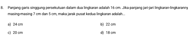 Panjang garis singgung persekutuan dalam dua lingkaran adalah 16 cm. Jika panjang jari-jari lingkaran-lingkaranny
masing-masing 7 cm dan 5 cm, maka jarak pusat kedua lingkaran adalah...
a) 24 cm b) 22 cm
c) 20 cm d) 18 cm