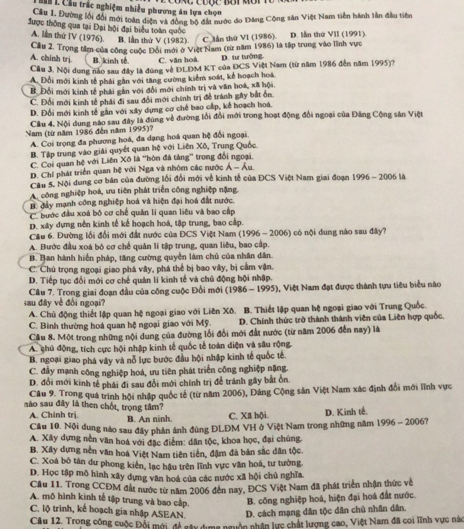 é công cưộc đôi môi tổ
Cầu L. Cầu trắc nghiệm nhiều phương án lựa chọn
Câu 1. Đường lối đổi mới toàn diện và đồng bộ đất nước do Đảng Cộng sản Việt Nam tiền hành lần đầu tiên
được thông qua tại Đại hội đại biểu toàn quốc
A. lần thứ IV (1976). B. lần thứ V (1982). C. lần thứ VI (1986). D. lần thứ VII (1991).
Cầu 2. Trọng tâm của công cuộc Đổi mới ở Việt Nam (từ năm 1986) là tập trung vào lĩnh vực
A. chính trj. B. kinh tế. C. văn hoá. D. tư tưởng.
Cầu 3. Nội dung nào sau đây là đúng về ĐLĐM KT của ĐCS Việt Nam (từ năm 1986 đến năm 1995)?
A. Đổi mới kinh tế phải gần với tăng cường kiểm soát, kế hoạch hoá.
B. Đổi mới kinh tế phải gắn với đổi mới chính trị và văn hoá, xã hội.
C. Đổi mới kinh tế phải đi sau đổi mới chính trị để tránh gây bắt ổn,
D. Đổi mới kinh tế gắn với xây dựng cơ chế bao cấp, kế hoạch hoá,
Câu 4. Nội dung nào sau đây là đúng về đường lối đổi mới trong hoạt động đổi ngoại của Đảng Cộng sản Việt
Nam (từ năm 1986 đến năm 1995)?
A. Coi trọng đa phương hoá, đa dạng hoá quan hệ đối ngoại.
B. Tập trung vào giải quyết quan hệ với Liên Xô, Trung Quốc.
C. Coi quan hệ với Liên Xô là “hòn đá tảng” trong đổi ngoại.
D. Chỉ phát triển quan hệ với Nga và nhóm các nước A-hat Au.
Cầu 5. Nội dung cơ bản của đường lối đổi mới về kinh tế của ĐCS Việt Nam giai đoạn 1996 - 2006 là
A. công nghiệp hoá, ưu tiên phát triển công nghiệp nặng
B. đầy mạnh công nghiệp hoá và hiện đại hoá đất nước.
C. bước đầu xoá bỏ cơ chế quản lí quan liêu và bao cấp
D. xây dựng nền kinh tế kế hoạch hoá, tập trung, bao cấp.
Câu 6. Đường lối đổi mới đất nước của ĐCS Việt Nam (1996 - 2006) có nội dung nào sau đây?
A. Bước đầu xoá bỏ cơ chế quản lí tập trung, quan liêu, bao cấp.
B. Ban hành hiến pháp, tăng cường quyền làm chủ của nhân dân.
C. Chủ trọng ngoại giao phá vây, phá thế bị bao vây, bị cấm vận.
D. Tiếp tục đổi mới cơ chế quản lí kinh tế và chủ động hội nhập.
Câu 7. Trong giai đoạn đầu của công cuộc Đổi mới (1986 - 1995), Việt Nam đạt được thành tựu tiêu biểu nào
sau đây về đối ngoại?
A. Chủ động thiết lập quan hệ ngoại giao với Liên Xô. B. Thiết lập quan hệ ngoại giao với Trung Quốc.
C. Bình thường hoá quan hệ ngoại giao với Mỹ. D. Chính thức trở thành thành viên của Liên hợp quốc,
Câu 8. Một trong những nội dung của đường lối đổi mới đất nước (từ năm 2006 đến nay) là
A. chủ động, tích cực hội nhập kinh tế quốc tế toàn diện và sâu rộng.
B. ngoại giao phá vây và nỗ lực bước đầu hội nhập kinh tế quốc tế.
C. đầy mạnh công nghiệp hoá, ưu tiên phát triển công nghiệp nặng.
D. đổi mới kinh tể phải đi sau đổi mới chính trị để tránh gây bất ổn.
Câu 9. Trong quá trình hội nhập quốc tế (từ năm 2006), Đảng Cộng sản Việt Nam xác định đổi mới lĩnh vực
nảo sau đây là then chốt, trọng tâm?
A. Chính trị. B. An ninh.
C. Xã hội. D. Kinh tế.
Câu 10. Nội dung nào sau đầy phản ảnh đủng ĐLĐM VH ở Việt Nam trong những năm 1996 - 2006?
A. Xây dựng nền văn hoá với đặc điểm: dân tộc, khoa học, đại chúng.
B. Xây dựng nền văn hoá Việt Nam tiên tiến, đậm đà bản sắc dân tộc.
C. Xoá bỏ tàn dư phong kiển, lạc hậu trên lĩnh vực văn hoá, tư tưởng.
D. Học tập mô hình xây dựng văn hoá của các nước xã hội chủ nghĩa.
Câu 11. Trong CCĐM đất nước từ năm 2006 đến nay, ĐCS Việt Nam đã phát triển nhận thức về
A. mô hình kinh tế tập trung và bao cấp. B. công nghiệp hoá, hiện đại hoá đất nước.
C. lộ trình, kế hoạch gia nhập ASEAN. D. cách mạng dân tộc dân chủ nhân dân.
Câu 12. Trong công cuộc Đồi mới, đề gây dựng nguồn nhân lực chất lượng cao, Việt Nam đã coi lĩnh vực nàc