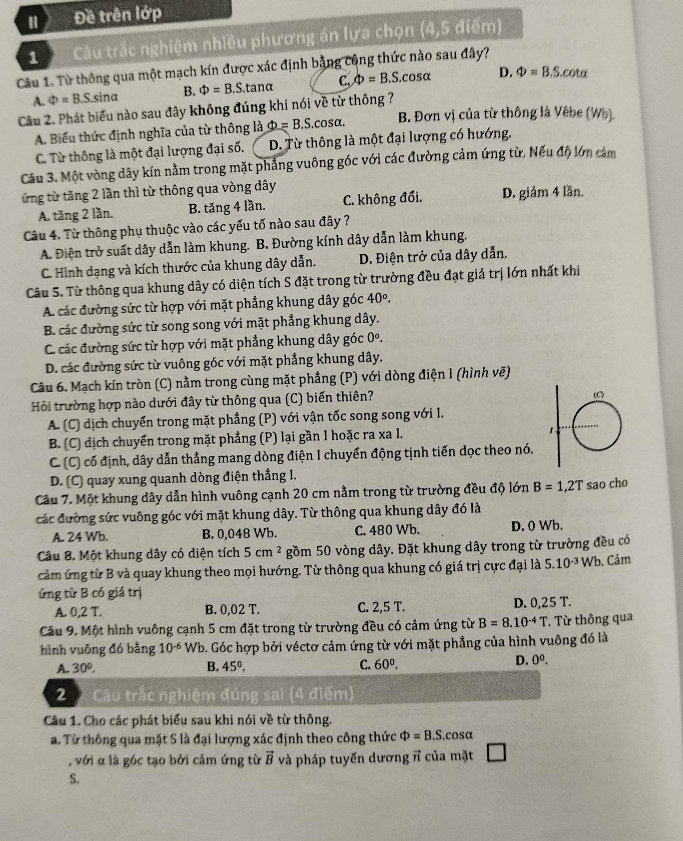 1 Đề trên lớp
1  Câu trắc nghiệm nhiều phương án lựa chọn (4,5 điểm)
Câu 1. Từ thông qua một mạch kín được xác định bằng công thức nào sau đây?
A. Phi =B.S.sin alpha B. Phi =B.S.tan alpha C. Phi =B.S.cos alpha
D. Phi =B.S.cot alpha
Câu 2. Phát biểu nào sau đây không đúng khi nói về từ thông ? B. Đơn vị của từ thông là Vêbe (Wh).
A. Biểu thức định nghĩa của từ thông là Phi =B.S.cos alpha .
C. Từ thông là một đại lượng đại số. D. Từ thông là một đại lượng có hướng.
Câu 3. Một vòng dây kín nằm trong mặt phẳng vuông góc với các đường cảm ứng từ. Nếu độ lớn cảm
ứng từ tăng 2 lần thì từ thông qua vòng dây
A. tăng 2 lần. B. tăng 4 lần. C. không đổi.
D. giảm 4 lần.
Câu 4. Từ thông phụ thuộc vào các yếu tố nào sau đây ?
A. Điện trở suất dây dẫn làm khung. B. Đường kính dây dẫn làm khung.
C. Hình dạng và kích thước của khung dây dẫn. D. Điện trở của dây dẫn.
Câu 5. Từ thông qua khung dây có diện tích S đặt trong từ trường đều đạt giá trị lớn nhất khi
A. các đường sức từ hợp với mặt phẳng khung dây góc 40^o.
B. các đường sức từ song song với mặt phẳng khung dây.
C. các đường sức từ hợp với mặt phẳng khung dây góc 0^o.
D. các đường sức từ vuông góc với mặt phẳng khung dây.
Câu 6. Mạch kín tròn (C) nằm trong cùng mặt phẳng (P) với dòng điện I (hình vẽ)
Hỏi trường hợp nào dưới đây từ thông qua (C) biến thiên?
A. (C) dịch chuyển trong mặt phẳng (P) với vận tốc song song với I.
B. (C) dịch chuyển trong mặt phẳng (P) lại gần I hoặc ra xa I.
C. (C) có định, dây dẫn thẳng mang dòng điện I chuyển động tịnh tiến dọc theo nó.
D. (C) quay xung quanh dòng điện thẳng I.
Cầu 7. Một khung dây dẫn hình vuông cạnh 20 cm nằm trong từ trường đều độ lớn B=1,2T sao cho
các đường sức vuông góc với mặt khung dây. Từ thông qua khung dây đó là
A. 24 Wb. B. 0,048 Wb. C. 480 Wb. D. 0 Wb.
Câu 8. Một khung dây có diện tích 5cm^2 gồm 50 vòng dây. Đặt khung dây trong từ trường đều có
cảm ứng từ B và quay khung theo mọi hướng. Từ thông qua khung có giá trị cực đại là 5.10^(-3)W b. Cảm
ứng từ B có giá trị
A. 0,2 T. B. 0,02 T. C. 2,5 T. D. 0,25 T.
Câu 9. Một hình vuông cạnh 5 cm đặt trong từ trường đều có cảm ứng từ B=8.10^(-4)T. Từ thông qua
hình vuông đó bằng 10^(-6) Wb. Góc hợp bởi véctơ cảm ứng từ với mặt phẳng của hình vuông đó là
A. 30°. B. 45^0. C. 60^0.
D. 0^0.
2  Câu trắc nghiệm đúng sai (4 điểm)
Cầu 1. Cho các phát biểu sau khi nói về từ thông.
a. Từ thông qua mặt S là đại lượng xác định theo công thức Phi =B.S..cosα
, với α là góc tạo bởi cảm ứng từ vector B và pháp tuyến dương π của mặt
S.