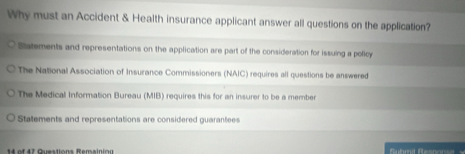 Why must an Accident & Health insurance applicant answer all questions on the application?
Statements and representations on the application are part of the consideration for issuing a policy
The National Association of Insurance Commissioners (NAIC) requires all questions be answered
The Medical Information Bureau (MIB) requires this for an insurer to be a member
Statements and representations are considered guarantees
14 of 47 Questions Remaining