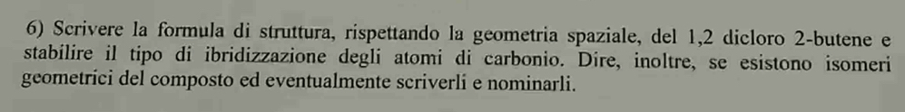 Scrivere la formula di struttura, rispettando la geometria spaziale, del 1, 2 dicloro 2 -butene e 
stabilire il tipo di ibridizzazione degli atomi di carbonio. Dire, inoltre, se esistono isomeri 
geometrici del composto ed eventualmente scriverlí e nominarli.