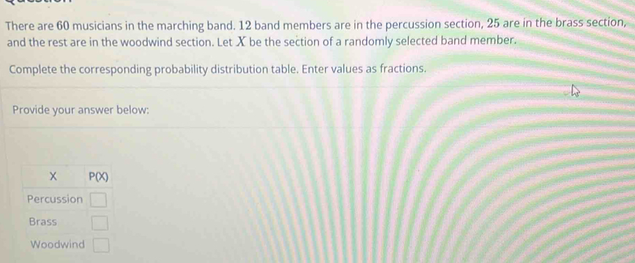 There are 60 musicians in the marching band. 12 band members are in the percussion section, 25 are in the brass section, 
and the rest are in the woodwind section. Let X be the section of a randomly selected band member. 
Complete the corresponding probability distribution table. Enter values as fractions. 
Provide your answer below:
P(X)
Percussion □ 
Brass □ 
Woodwind □