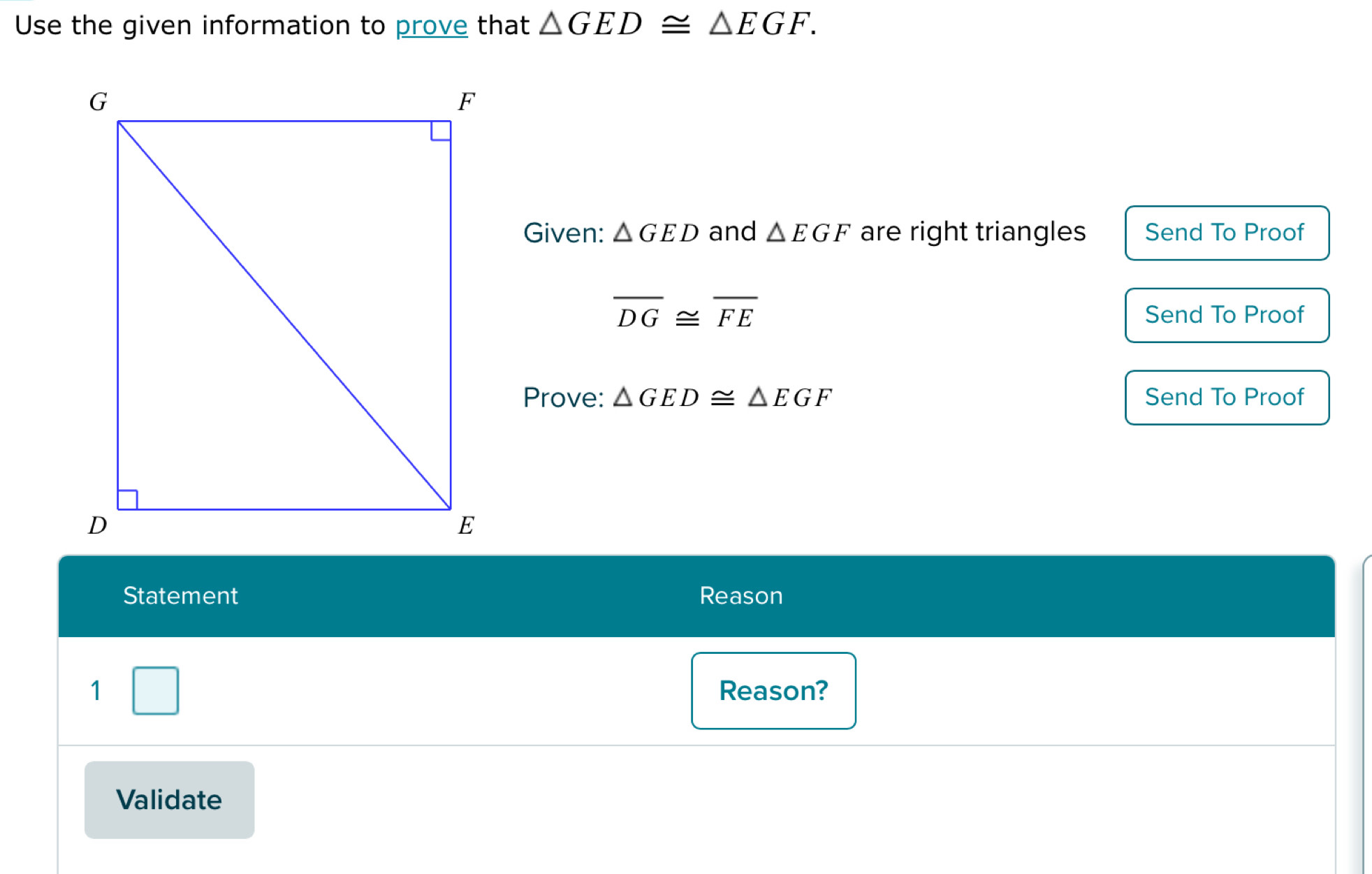 Use the given information to prove that △ GED≌ △ EGF. 
Given: △ GED and △ EGF are right triangles Send To Proof
overline DG≌ overline FE Send To Proof 
Prove: △ GED≌ △ EGF Send To Proof 
Statement Reason 
1 □ Reason? 
Validate