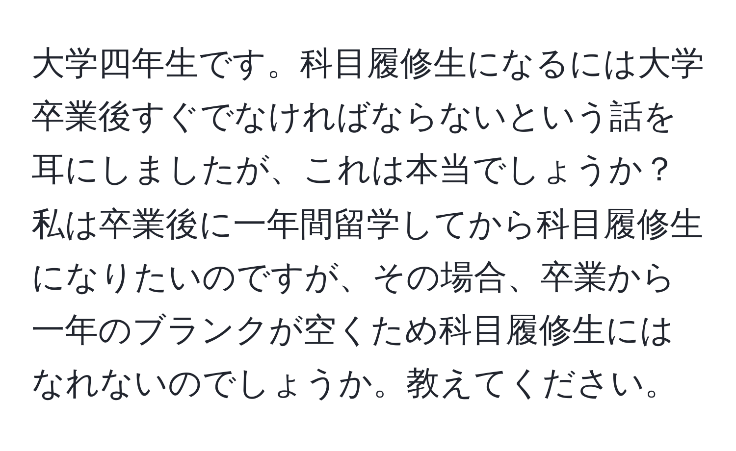 大学四年生です。科目履修生になるには大学卒業後すぐでなければならないという話を耳にしましたが、これは本当でしょうか？私は卒業後に一年間留学してから科目履修生になりたいのですが、その場合、卒業から一年のブランクが空くため科目履修生にはなれないのでしょうか。教えてください。